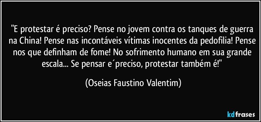 "E protestar é preciso? Pense no jovem contra os tanques de guerra na China! Pense nas incontáveis vítimas inocentes da pedofilia! Pense nos que definham de fome! No sofrimento humano em sua grande escala... Se pensar e´preciso, protestar também é!" (Oseias Faustino Valentim)