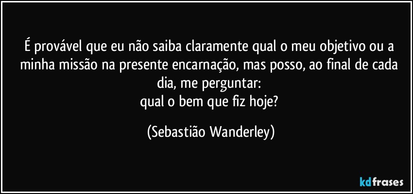 É provável que eu não saiba claramente qual o meu objetivo ou a minha missão na presente encarnação, mas posso, ao final de cada dia, me perguntar: 
qual o bem que fiz hoje? (Sebastião Wanderley)