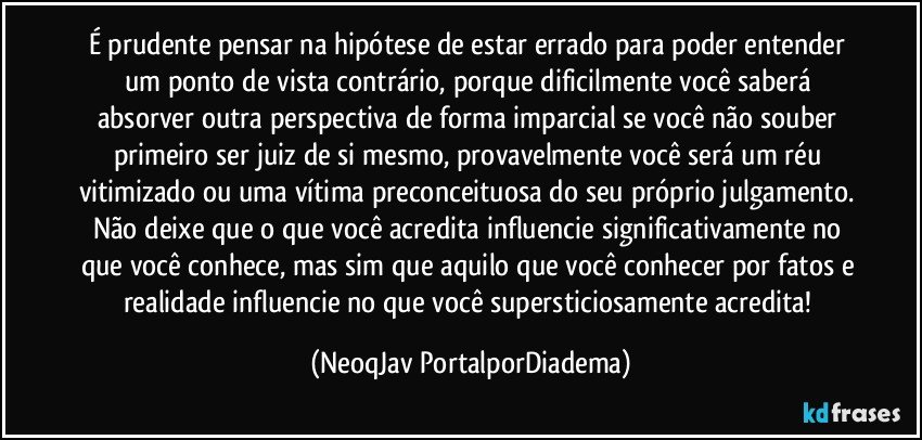 É prudente pensar na hipótese de estar errado para poder entender um ponto de vista contrário, porque dificilmente você saberá absorver outra perspectiva de forma imparcial se você não souber primeiro ser juiz de si mesmo, provavelmente você será um réu vitimizado ou uma vítima preconceituosa do seu próprio julgamento. Não deixe que o que você acredita influencie significativamente no que você conhece, mas sim que aquilo que você conhecer por fatos e realidade influencie no que você supersticiosamente acredita! (NeoqJav PortalporDiadema)