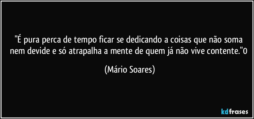 "É pura perca de tempo ficar se dedicando a coisas que não soma nem devide e só atrapalha a mente de quem já não vive contente."0 (Mário Soares)