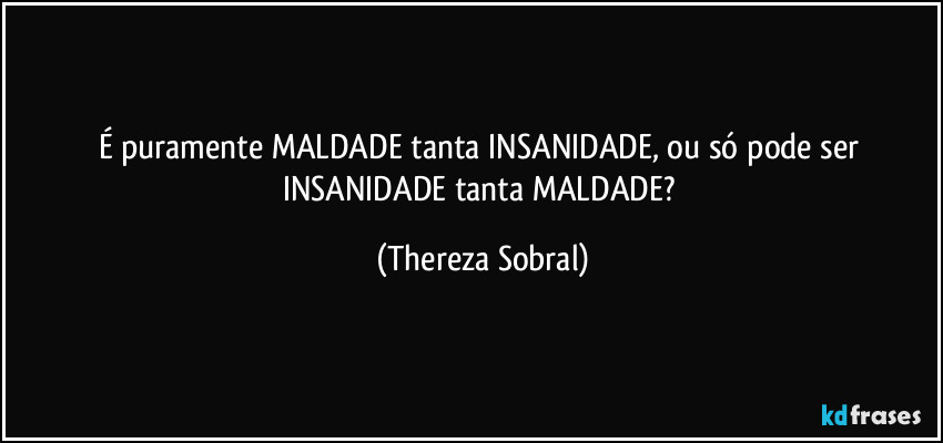 É puramente MALDADE tanta INSANIDADE, ou só pode ser INSANIDADE tanta MALDADE? (Thereza Sobral)