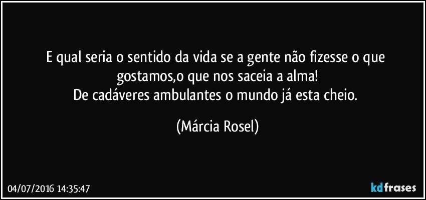 E qual seria o sentido da vida se a gente não fizesse o que gostamos,o que nos saceia a alma!
De cadáveres ambulantes o mundo já esta cheio. (Márcia Rosel)