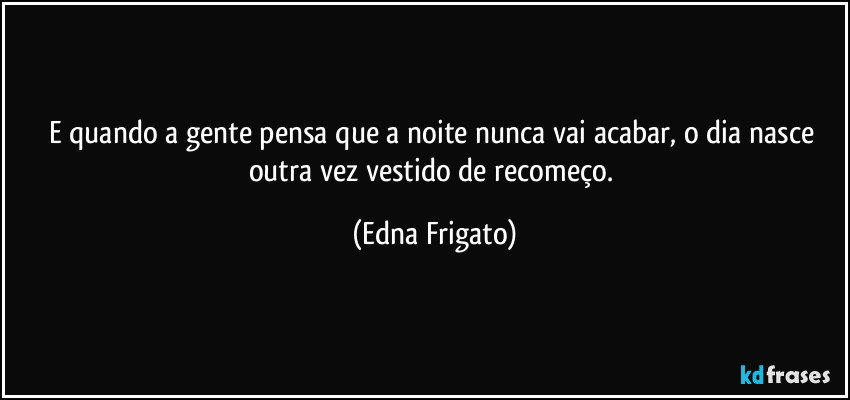 E quando a gente pensa que a noite nunca vai acabar, o dia nasce outra vez vestido de recomeço. (Edna Frigato)