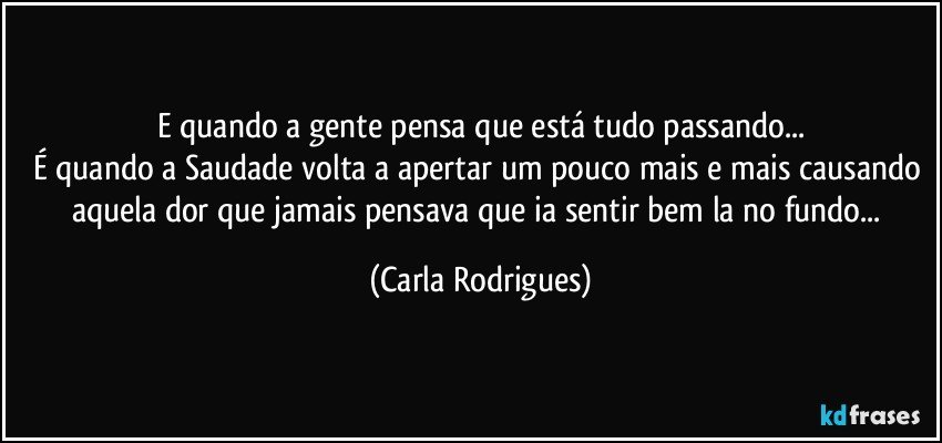 E quando a gente pensa que está tudo passando...
É quando a Saudade volta a apertar um pouco mais e mais causando aquela dor que jamais pensava que ia sentir bem la no fundo... (Carla Rodrigues)