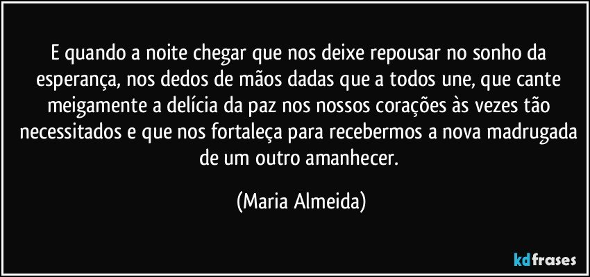E quando a noite chegar que nos deixe repousar no sonho da esperança, nos dedos de mãos dadas que a todos une, que cante meigamente a delícia da paz nos nossos corações às vezes tão necessitados e que nos fortaleça para recebermos a nova madrugada de um outro amanhecer. (Maria Almeida)