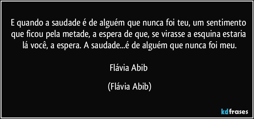 E quando a saudade é de alguém que nunca foi teu, um sentimento que ficou pela metade, a espera de que, se virasse a esquina estaria lá você, a espera. A saudade...é de alguém que nunca foi meu.

Flávia Abib (Flávia Abib)