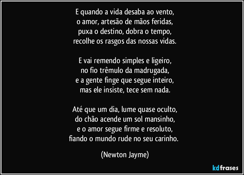 E quando a vida desaba ao vento,
o amor, artesão de mãos feridas,
puxa o destino, dobra o tempo,
recolhe os rasgos das nossas vidas.

E vai remendo simples e ligeiro,
no fio trêmulo da madrugada,
e a gente finge que segue inteiro,
mas ele insiste, tece sem nada.

Até que um dia, lume quase oculto,
do chão acende um sol mansinho,
e o amor segue firme e resoluto,
fiando o mundo rude no seu carinho. (Newton Jayme)