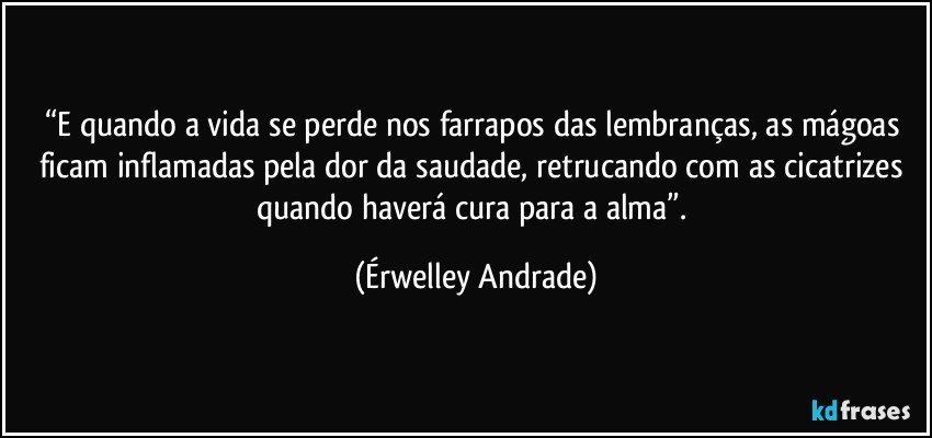 “E quando a vida se perde nos farrapos das lembranças, as mágoas ficam inflamadas pela dor da saudade, retrucando com as cicatrizes quando haverá cura para a alma”. (Érwelley Andrade)