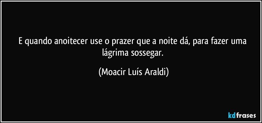 E quando anoitecer use o prazer que a noite dá, para fazer uma lágrima sossegar. (Moacir Luís Araldi)