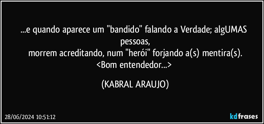 ...e quando aparece um "bandido" falando a Verdade; algUMAS pessoas,
morrem acreditando, num "herói" forjando a(s) mentira(s).
<Bom entendedor...> (KABRAL ARAUJO)