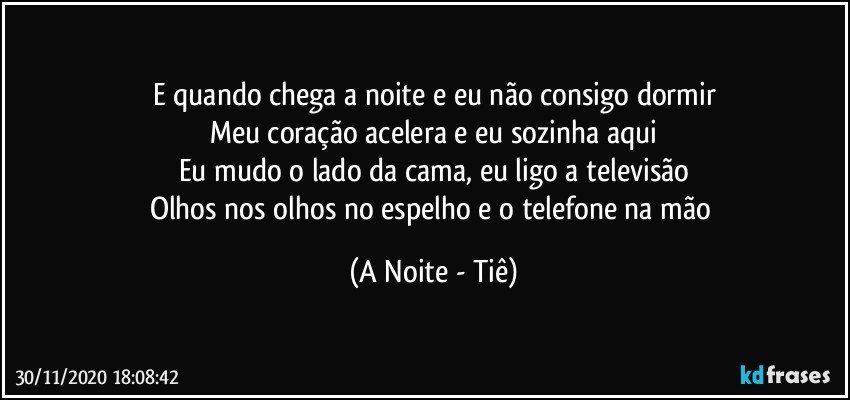 E quando chega a noite e eu não consigo dormir
Meu coração acelera e eu sozinha aqui
Eu mudo o lado da cama, eu ligo a televisão
Olhos nos olhos no espelho e o telefone na mão (A Noite - Tiê)