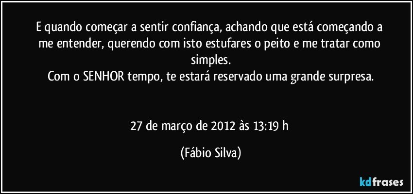 E quando começar a sentir confiança, achando que está começando a me entender, querendo com isto estufares o peito e me tratar como simples.
Com o SENHOR tempo, te estará reservado uma grande surpresa.


27 de março de 2012 às 13:19 h (Fábio Silva)