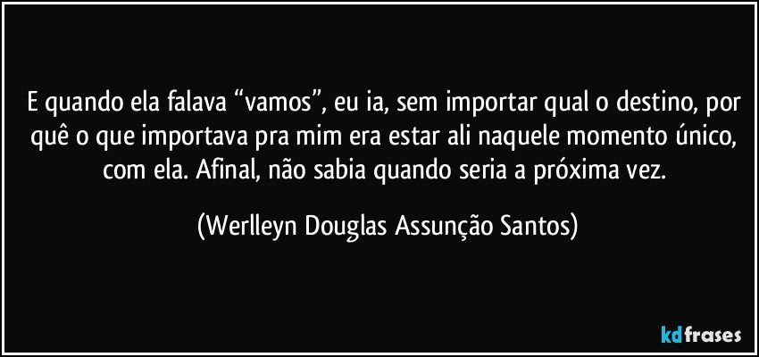 E quando ela falava “vamos”, eu ia, sem importar qual o destino, por quê o que importava pra mim era estar ali naquele momento único, com ela. Afinal, não sabia quando seria a próxima vez. (Werlleyn Douglas Assunção Santos)