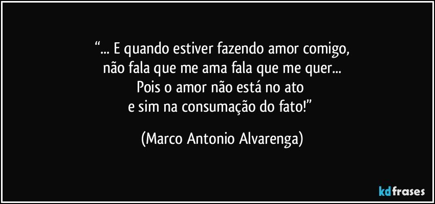 “... E quando estiver fazendo amor comigo,
não fala que me ama fala que me quer...
Pois o amor não está no ato 
e sim na consumação do fato!” (Marco Antonio Alvarenga)