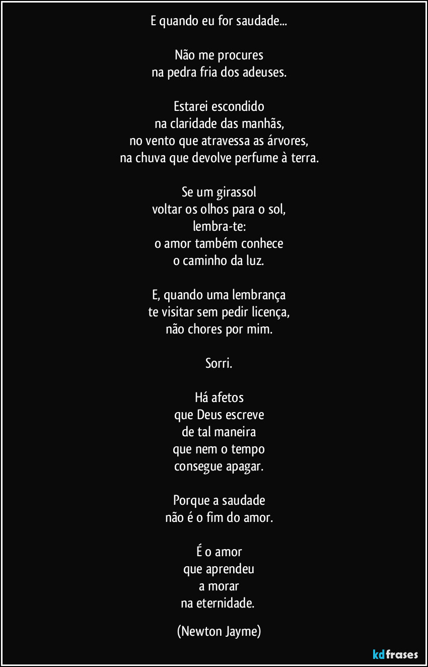 E quando eu for saudade...

Não me procures
na pedra fria dos adeuses.

Estarei escondido
na claridade das manhãs,
no vento que atravessa as árvores,
na chuva que devolve perfume à terra.

Se um girassol
voltar os olhos para o sol,
lembra-te:
o amor também conhece
o caminho da luz.

E, quando uma lembrança
te visitar sem pedir licença,
não chores por mim.

Sorri.

Há afetos
que Deus escreve
de tal maneira
que nem o tempo
consegue apagar.

Porque a saudade
não é o fim do amor.

É o amor
que aprendeu
a morar
na eternidade. (Newton Jayme)