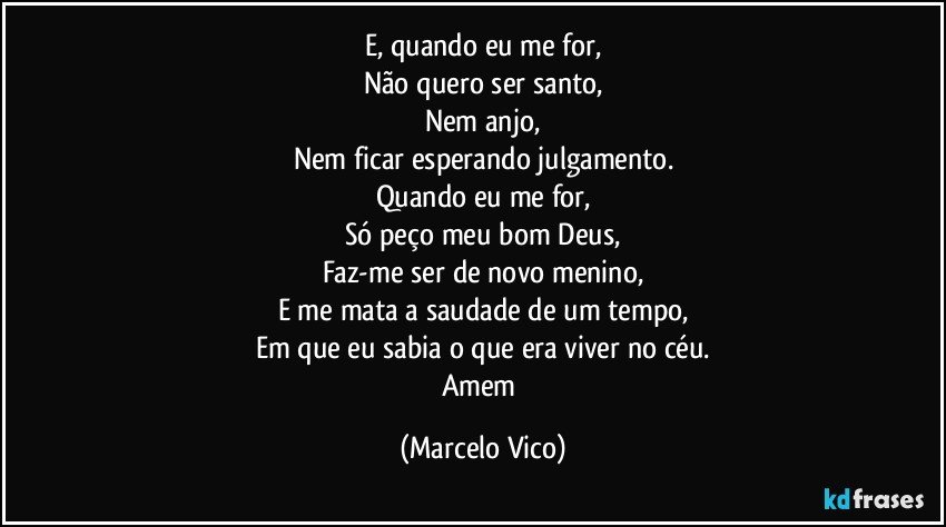 E, quando eu me for,
Não quero ser santo,
Nem anjo,
Nem ficar esperando julgamento.
Quando eu me for,
Só peço meu bom Deus,
Faz-me ser de novo menino,
E me mata a saudade de um tempo,
Em que eu sabia o que era viver no céu.
Amem (Marcelo Vico)