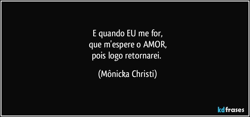 E quando EU me for,
que m'espere o AMOR,
pois logo retornarei. (Mônicka Christi)