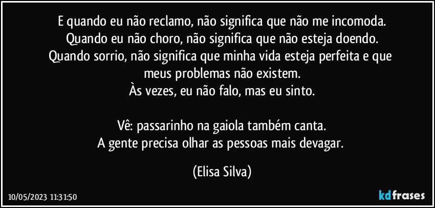 E quando eu não reclamo, não significa que não me incomoda.
Quando eu não choro, não significa que não esteja doendo.
Quando sorrio, não significa que minha vida esteja perfeita e que meus problemas não existem.
Às vezes, eu não falo, mas eu sinto.

Vê: passarinho na gaiola também canta.
A gente precisa olhar as pessoas mais devagar. (Elisa Silva)