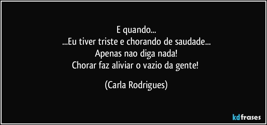 E quando...
...Eu tiver triste e chorando de saudade...
Apenas nao diga nada!
Chorar faz aliviar o vazio da gente! (Carla Rodrigues)