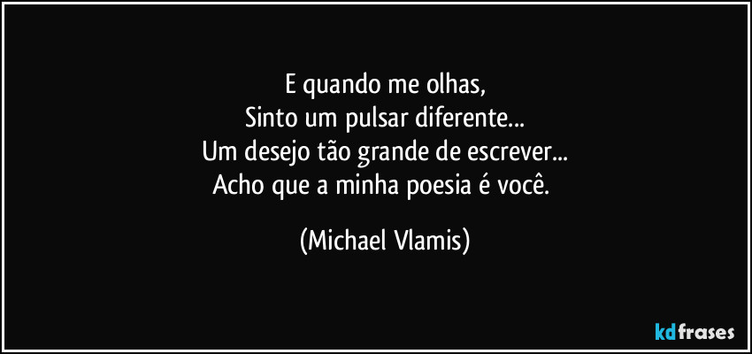 E quando me olhas,
Sinto um pulsar diferente...
Um desejo tão grande de escrever...
Acho que a minha poesia é você. (Michael Vlamis)