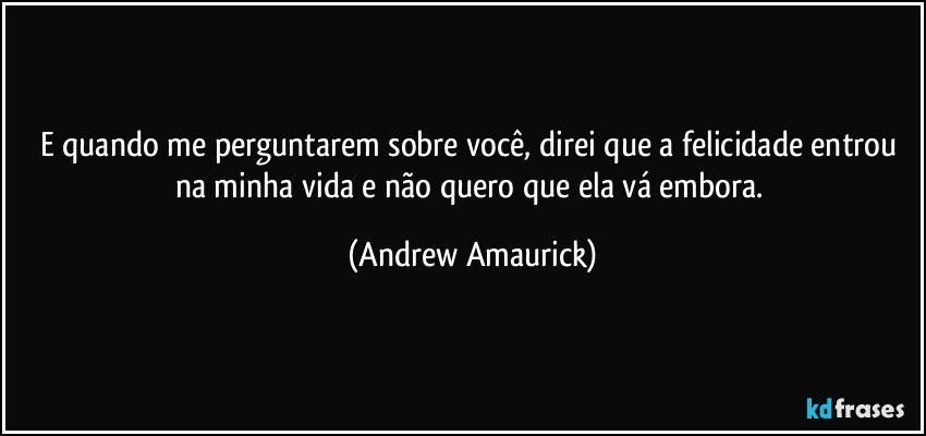 E quando me perguntarem sobre você, direi que a felicidade entrou na minha vida e não quero que ela vá embora. (Andrew Amaurick)