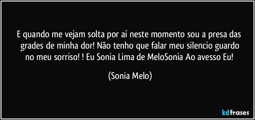 E quando  me vejam  solta  por  aí  neste  momento  sou  a presa das  grades  de minha  dor! Não  tenho  que falar  meu  silencio  guardo  no meu sorriso! ! Eu Sonia Lima de MeloSonia Ao avesso  Eu! (Sonia Melo)