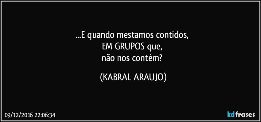 ...E quando mestamos contidos, 
EM GRUPOS que, 
não nos contém? (KABRAL ARAUJO)