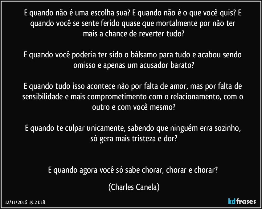 E quando não é uma escolha sua? E quando não é o que você quis? E quando você se sente ferido quase que mortalmente por não ter mais a chance de reverter tudo?

E quando você poderia ter sido o bálsamo para tudo e acabou sendo omisso e apenas um acusador barato?

E quando tudo isso acontece não por falta de amor, mas por falta de sensibilidade e mais comprometimento com o relacionamento, com o outro e com você mesmo?

E quando te culpar unicamente, sabendo que ninguém erra sozinho, só gera mais tristeza e dor?


E quando agora você só sabe chorar, chorar e chorar? (Charles Canela)