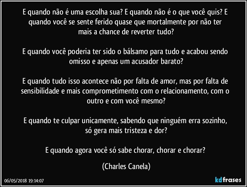 E quando não é uma escolha sua? E quando não é o que você quis? E quando você se sente ferido quase que mortalmente por não ter mais a chance de reverter tudo?

E quando você poderia ter sido o bálsamo para tudo e acabou sendo omisso e apenas um acusador barato?

E quando tudo isso acontece não por falta de amor, mas por falta de sensibilidade e mais comprometimento com o relacionamento, com o outro e com você mesmo?

E quando te culpar unicamente, sabendo que ninguém erra sozinho, só gera mais tristeza e dor?

E quando agora você só sabe chorar, chorar e chorar? (Charles Canela)