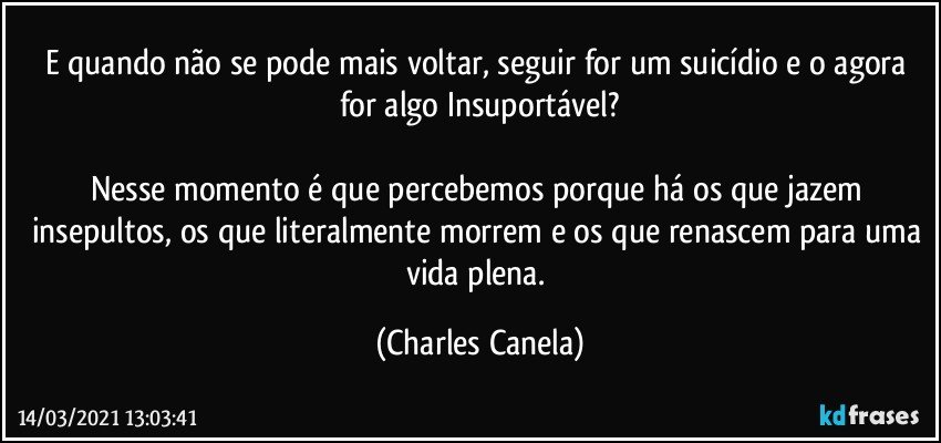 E quando não se pode mais voltar, seguir for um suicídio e o agora for algo Insuportável?

Nesse momento é que percebemos porque há os que jazem insepultos, os que literalmente morrem e os que renascem para uma vida plena. (Charles Canela)