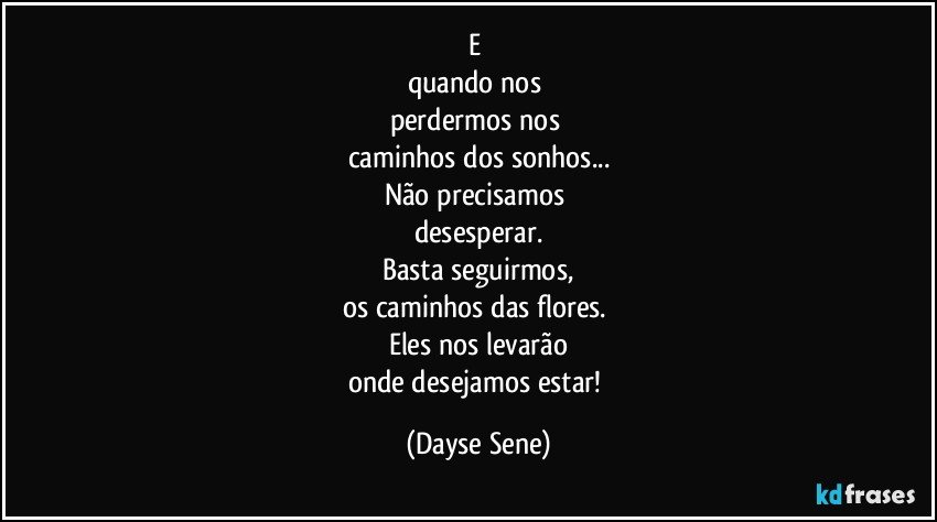 E 
quando nos 
perdermos nos 
caminhos dos sonhos...
Não precisamos 
desesperar.
Basta seguirmos,
os caminhos das flores. 
Eles nos levarão
onde desejamos estar! (Dayse Sene)