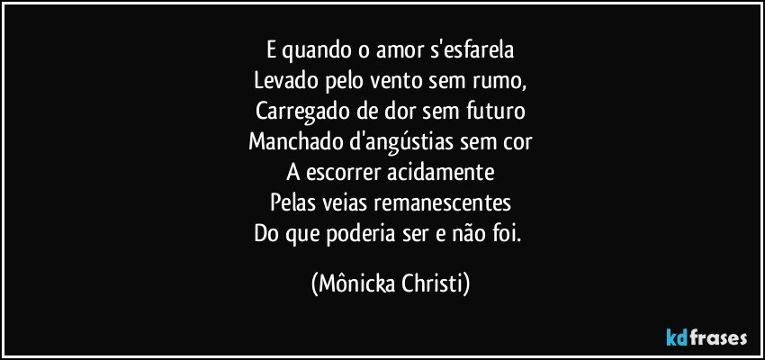 E quando o amor s'esfarela
Levado pelo vento sem rumo,
Carregado de dor sem futuro
Manchado d'angústias sem cor
A escorrer acidamente
Pelas veias remanescentes
Do que poderia ser e não foi. (Mônicka Christi)