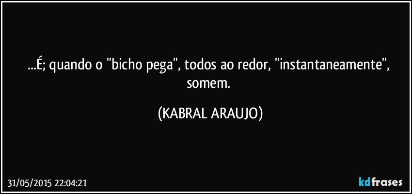 ...É; quando o "bicho pega", todos ao redor, "instantaneamente", somem. (KABRAL ARAUJO)