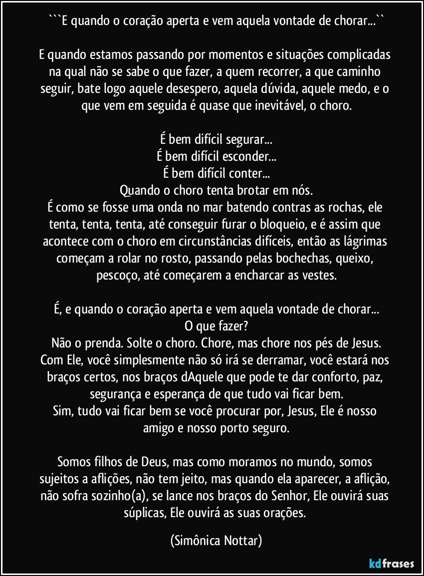 ```E quando o coração aperta e vem aquela vontade de chorar...``

E quando estamos passando por momentos e situações complicadas na qual não se sabe o que fazer, a quem recorrer, a que caminho seguir, bate logo aquele desespero, aquela dúvida, aquele medo, e o que vem em seguida é quase que inevitável, o choro.

É bem difícil segurar...
É bem difícil esconder...
É bem difícil conter...
Quando o choro tenta brotar em nós.
É como se fosse uma onda no mar batendo contras as rochas, ele tenta, tenta, tenta, até conseguir furar o bloqueio, e é assim que acontece com o choro em circunstâncias difíceis, então as lágrimas começam a rolar no rosto, passando pelas bochechas, queixo, pescoço, até começarem a encharcar as vestes.

É, e quando o coração aperta e vem aquela vontade de chorar...
O que fazer?
Não o prenda. Solte o choro. Chore, mas chore nos pés de Jesus.
Com Ele, você simplesmente não só irá se derramar, você estará nos braços certos, nos braços dAquele que pode te dar conforto, paz, segurança e esperança de que tudo vai ficar bem.
Sim, tudo vai ficar bem se você procurar por, Jesus, Ele é nosso amigo e nosso porto seguro.

Somos filhos de Deus, mas como moramos no mundo, somos sujeitos a aflições, não tem jeito, mas quando ela aparecer, a aflição, não sofra sozinho(a), se lance nos braços do Senhor, Ele ouvirá suas súplicas, Ele ouvirá as suas orações. (Simônica Nottar)