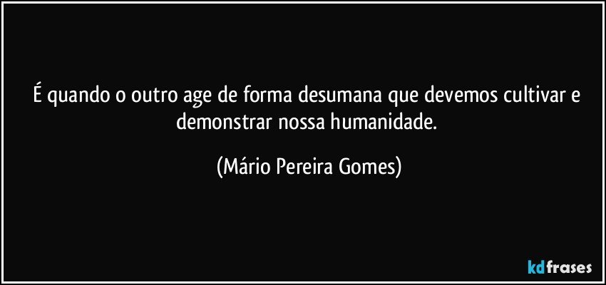 É quando o outro age de forma desumana que devemos cultivar e demonstrar nossa humanidade. (Mário Pereira Gomes)