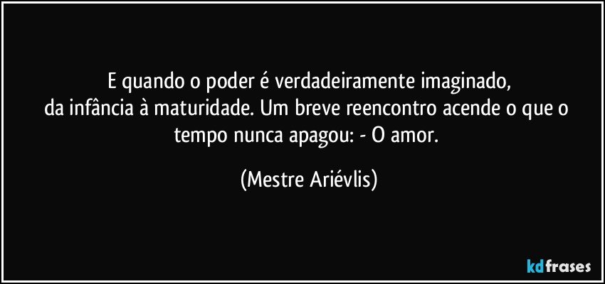 E quando o poder é verdadeiramente imaginado,
da infância à maturidade. Um breve reencontro acende o que o tempo nunca apagou: - O amor. (Mestre Ariévlis)