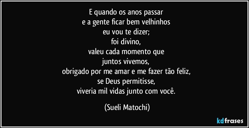 E quando os anos passar 
e a gente ficar bem velhinhos 
eu vou te dizer; 
foi divino, 
valeu cada momento que 
juntos vivemos, 
obrigado por me amar e me fazer tão feliz, 
se Deus permitisse, 
viveria mil vidas junto com você. (Sueli Matochi)