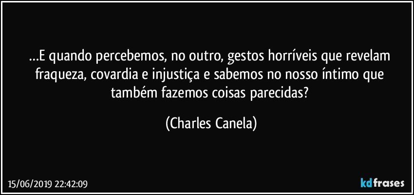 …E quando percebemos, no outro, gestos horríveis que revelam fraqueza, covardia e injustiça e sabemos no nosso íntimo que também fazemos coisas parecidas? (Charles Canela)