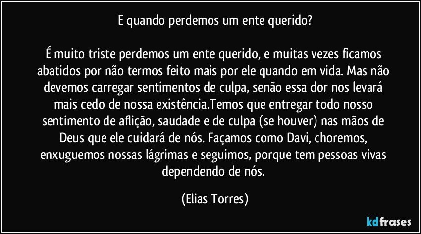 E quando perdemos um ente querido?

É muito triste perdemos um ente querido, e muitas vezes ficamos abatidos por não termos feito mais por ele quando em vida. Mas não devemos carregar sentimentos de culpa, senão essa dor nos levará mais cedo de nossa existência.Temos que entregar todo nosso sentimento de aflição, saudade e de culpa (se houver) nas mãos de Deus que ele cuidará de nós. Façamos como Davi, choremos, enxuguemos nossas lágrimas e seguimos, porque tem pessoas vivas dependendo de nós. (Elias Torres)