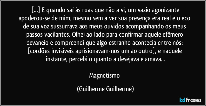 ⁠[...] E quando saí às ruas que não a vi, um vazio agonizante apoderou-se de mim, mesmo sem a ver sua presença era real e o eco de sua voz sussurrava aos meus ouvidos acompanhando os meus passos vacilantes. Olhei ao lado para confirmar aquele efêmero devaneio e compreendi que algo estranho acontecia entre nós: [cordões invisíveis aprisionavam-nos um ao outro], e naquele instante, percebi o quanto a desejava e amava...

Magnetismo (Guilherme Guilherme)