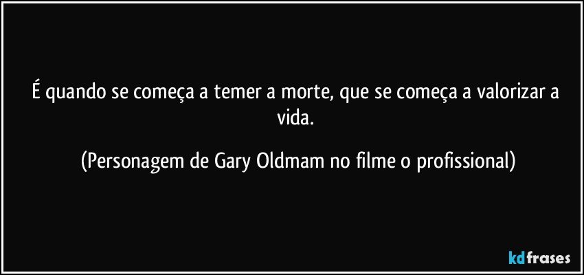 É quando se começa a temer a morte, que se começa a valorizar a vida. (Personagem de Gary Oldmam no filme o profissional)