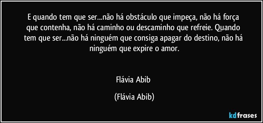 E quando tem que ser...não há obstáculo que impeça, não há força que contenha, não há caminho ou descaminho que refreie. Quando tem que ser...não há ninguém que consiga apagar do destino, não há ninguém que expire o amor.


Flávia Abib (Flávia Abib)