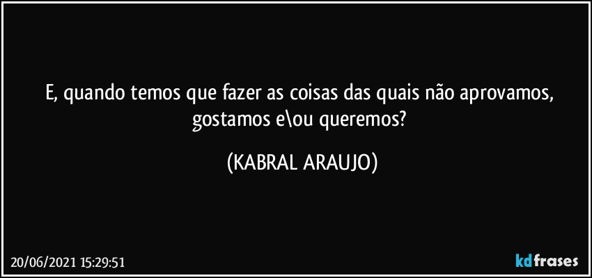 E, quando temos que fazer as coisas das quais não aprovamos, gostamos e\ou queremos? (KABRAL ARAUJO)