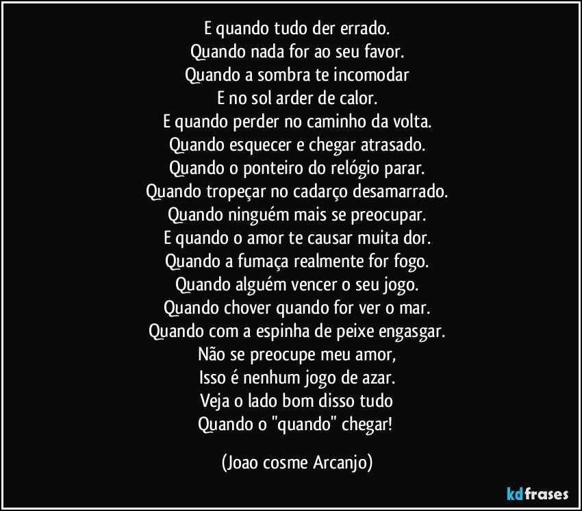 E quando tudo der errado.
Quando nada for ao seu favor.
Quando a sombra te incomodar
E no sol arder de calor.
E quando perder no caminho da volta.
Quando esquecer e chegar atrasado.
Quando o ponteiro do relógio parar.
Quando tropeçar no cadarço desamarrado.
Quando ninguém mais se preocupar.
E quando o amor te causar muita dor.
Quando a fumaça realmente for fogo.
Quando alguém vencer o seu jogo.
Quando chover quando for ver o mar.
Quando com a espinha de peixe engasgar.
Não se preocupe meu amor,
Isso é nenhum jogo de azar.
Veja o lado bom disso tudo
Quando o "quando" chegar! (Joao cosme Arcanjo)