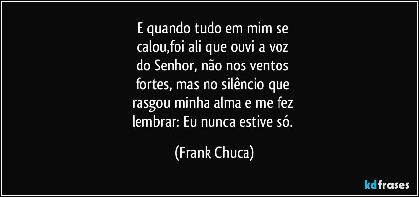 E quando tudo em mim se 
calou,foi ali que ouvi a voz 
do Senhor, não nos ventos 
fortes, mas no silêncio que 
rasgou minha alma e me fez 
lembrar: Eu nunca estive só. (Frank Chuca)