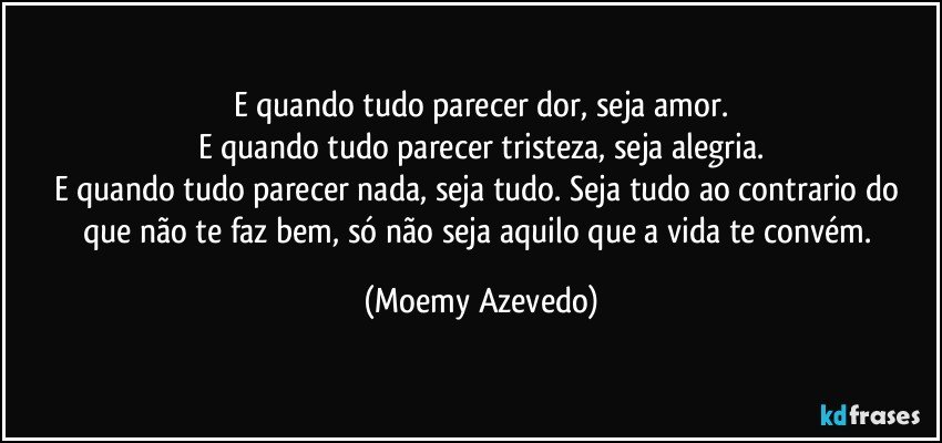 E quando tudo parecer dor, seja amor.
E quando tudo parecer tristeza, seja alegria.
E quando tudo parecer nada, seja tudo. Seja tudo ao contrario do que não te faz bem, só não seja aquilo que a vida te convém. (Moemy Azevedo)