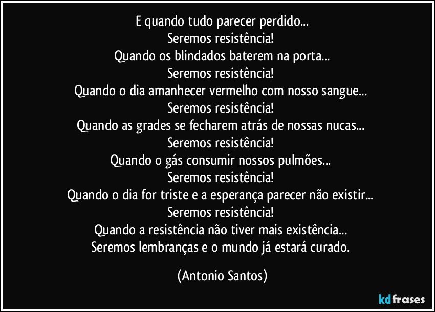 E quando tudo parecer perdido...
Seremos resistência! 
Quando os blindados baterem na porta...
Seremos resistência! 
Quando o dia amanhecer vermelho com nosso sangue... 
Seremos resistência! 
Quando as grades se fecharem atrás de nossas nucas... 
Seremos resistência! 
Quando o gás consumir nossos pulmões... 
Seremos resistência! 
Quando o dia for triste e a esperança parecer não existir... 
Seremos resistência! 
Quando a resistência não tiver mais existência... 
Seremos lembranças e o mundo já estará curado. (Antonio Santos)