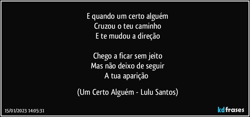 E quando um certo alguém
Cruzou o teu caminho
E te mudou a direção

Chego a ficar sem jeito
Mas não deixo de seguir
A tua aparição (Um Certo Alguém - Lulu Santos)