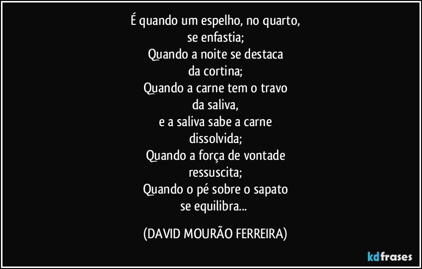 É quando um espelho, no quarto,
se enfastia;
Quando a noite se destaca
da cortina;
Quando a carne tem o travo
da saliva,
e a saliva sabe a carne
dissolvida;
Quando a força de vontade
ressuscita;
Quando o pé sobre o sapato
se equilibra... (DAVID MOURÃO FERREIRA)
