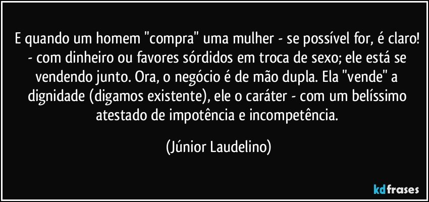 E quando um homem "compra" uma mulher - se possível for, é claro! - com dinheiro ou favores sórdidos em troca de sexo; ele está se vendendo junto. Ora, o negócio é de mão dupla. Ela "vende" a dignidade (digamos existente), ele o caráter - com um belíssimo atestado de impotência e incompetência. (Júnior Laudelino)